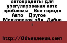 автокредиты для урегулирования авто проблемы - Все города Авто » Другое   . Московская обл.,Дубна г.